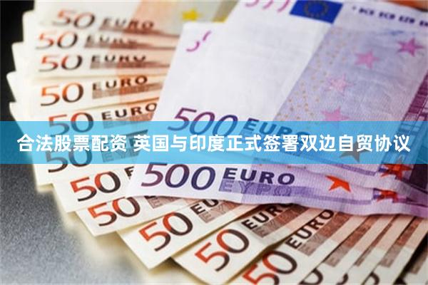 合法股票配资 英国与印度正式签署双边自贸协议