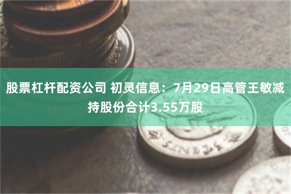 股票杠杆配资公司 初灵信息：7月29日高管王敏减持股份合计3.55万股