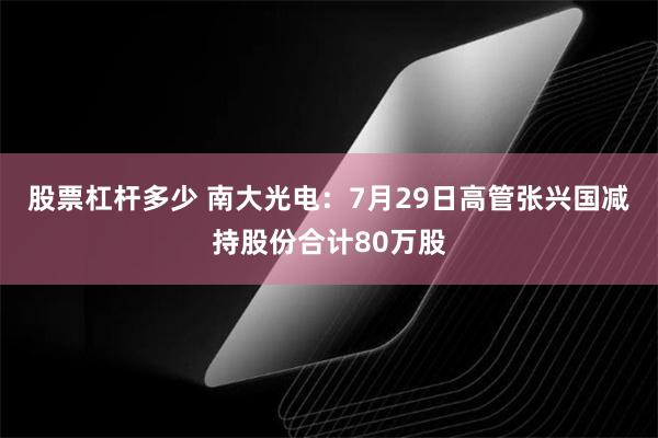 股票杠杆多少 南大光电：7月29日高管张兴国减持股份合计80万股