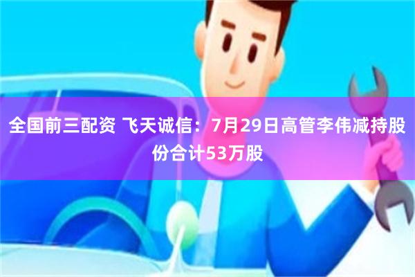 全国前三配资 飞天诚信:7月29日高管李伟减持股份合计53万股