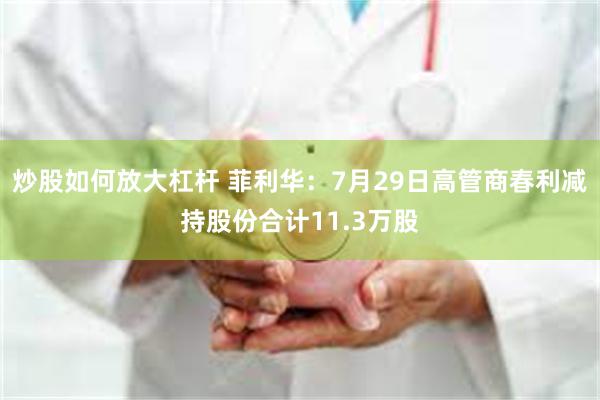 炒股如何放大杠杆 菲利华：7月29日高管商春利减持股份合计11.3万股