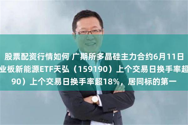 股票配资行情如何 广期所多晶硅主力合约6月11日年内第三次涨停，创业板新能源ETF天弘（159190）上个交易日换手率超18%，居同标的第一