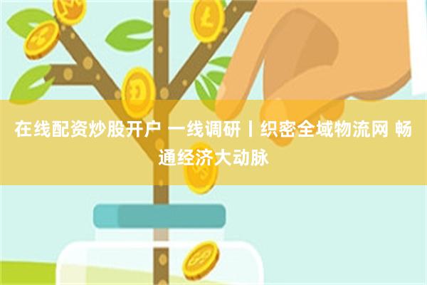 在线配资炒股开户 一线调研丨织密全域物流网 畅通经济大动脉