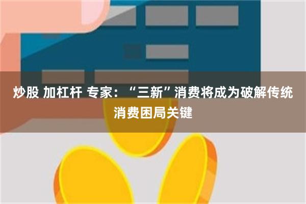 炒股 加杠杆 专家：“三新”消费将成为破解传统消费困局关键