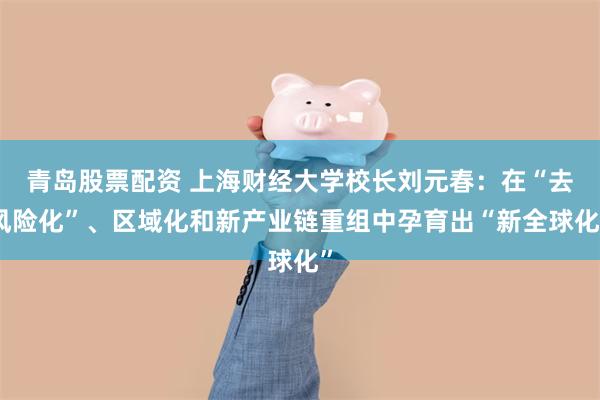 青岛股票配资 上海财经大学校长刘元春：在“去风险化”、区域化和新产业链重组中孕育出“新全球化”