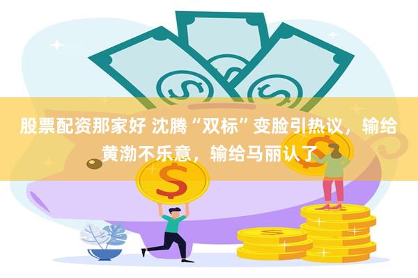 股票配资那家好 沈腾“双标”变脸引热议，输给黄渤不乐意，输给马丽认了