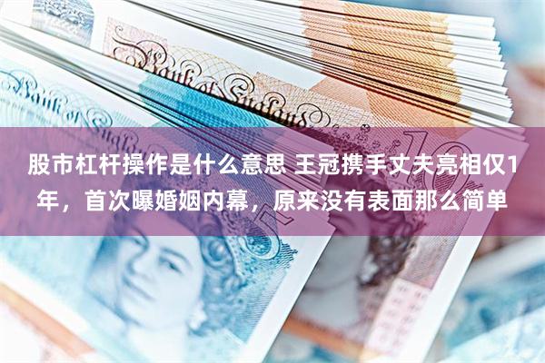 股市杠杆操作是什么意思 王冠携手丈夫亮相仅1年，首次曝婚姻内幕，原来没有表面那么简单