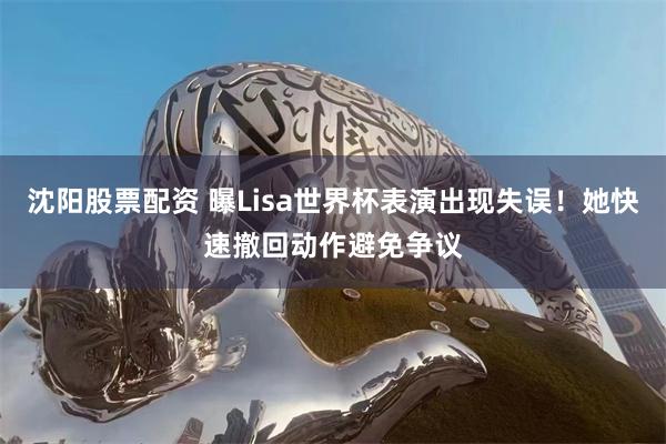 沈阳股票配资 曝Lisa世界杯表演出现失误！她快速撤回动作避免争议