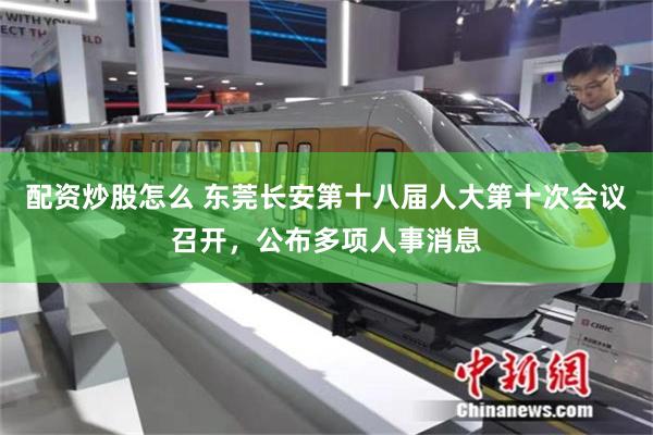 配资炒股怎么 东莞长安第十八届人大第十次会议召开，公布多项人事消息