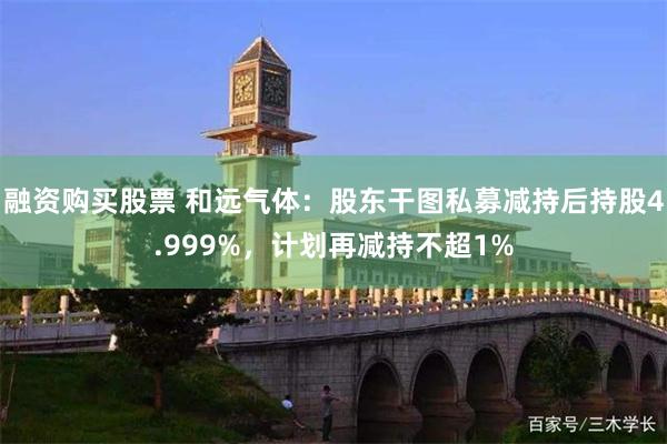 融资购买股票 和远气体：股东干图私募减持后持股4.999%，计划再减持不超1%