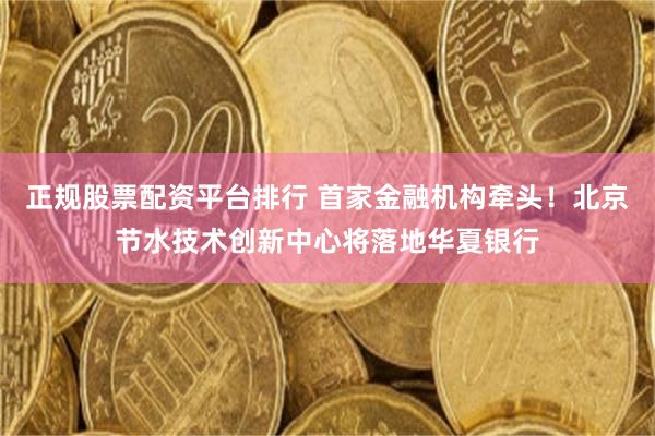 正规股票配资平台排行 首家金融机构牵头！北京节水技术创新中心将落地华夏银行