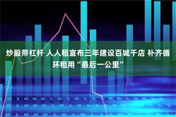 炒股带杠杆 人人租宣布三年建设百城千店 补齐循环租用“最后一公里”