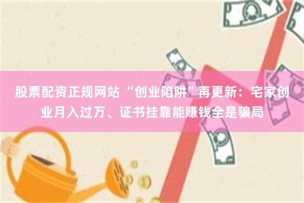 股票配资正规网站 “创业陷阱”再更新:宅家创业月入过万、证书挂靠能赚钱全是骗局