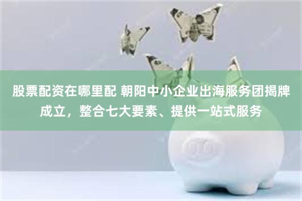 股票配资在哪里配 朝阳中小企业出海服务团揭牌成立，整合七大要素、提供一站式服务