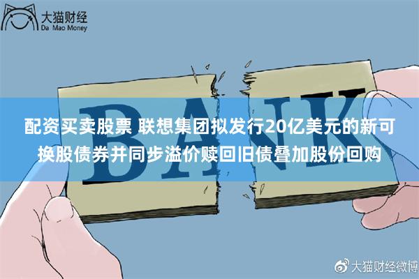 配资买卖股票 联想集团拟发行20亿美元的新可换股债券并同步溢价赎回旧债叠加股份回购
