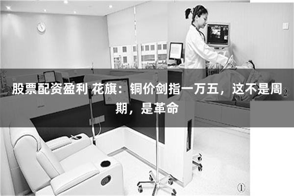 股票配资盈利 花旗：铜价剑指一万五，这不是周期，是革命