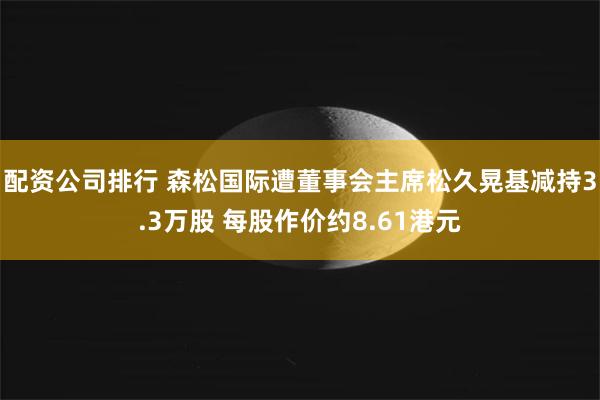 配资公司排行 森松国际遭董事会主席松久晃基减持3.3万股 每股作价约8.61港元
