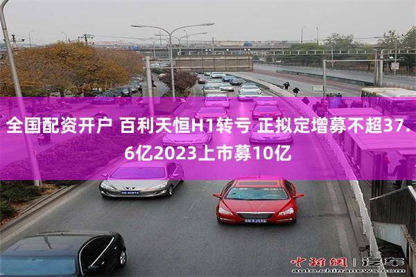 全国配资开户 百利天恒H1转亏 正拟定增募不超37.6亿2023上市募10亿
