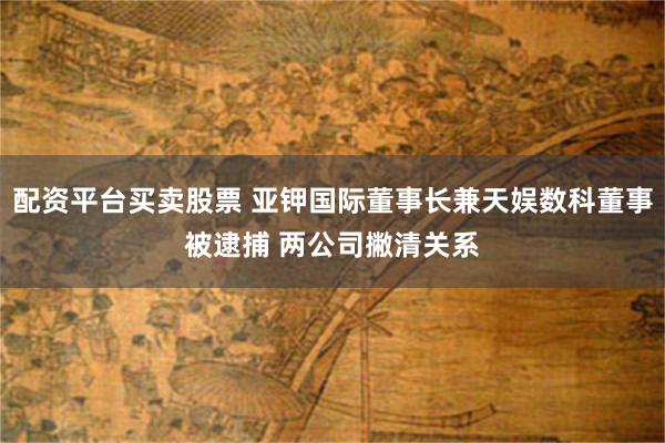 配资平台买卖股票 亚钾国际董事长兼天娱数科董事被逮捕 两公司撇清关系