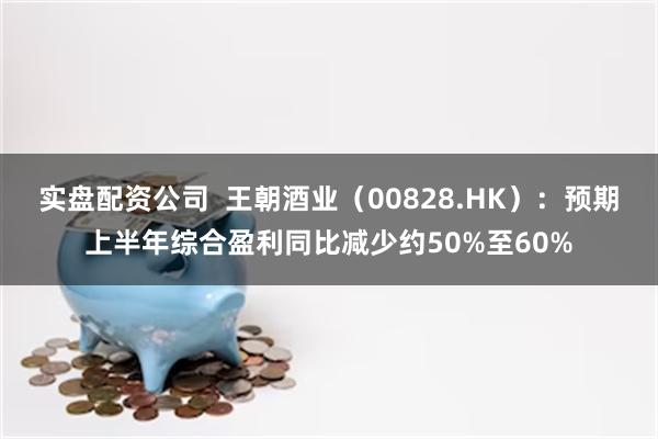 实盘配资公司  王朝酒业（00828.HK）：预期上半年综合盈利同比减少约50%至60%