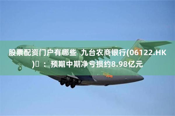 股票配资门户有哪些  九台农商银行(06122.HK) ：预期中期净亏损约8.98亿元