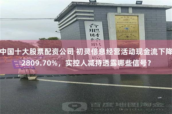 中国十大股票配资公司 初灵信息经营活动现金流下降2809.70%，实控人减持透露哪些信号？