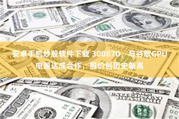 安卓手机炒股软件下载 300870，与谷歌GPU电源达成合作，股价创历史新高
