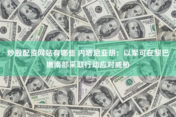 炒股配资网站有哪些 内塔尼亚胡：以军可在黎巴嫩南部采取行动应对威胁