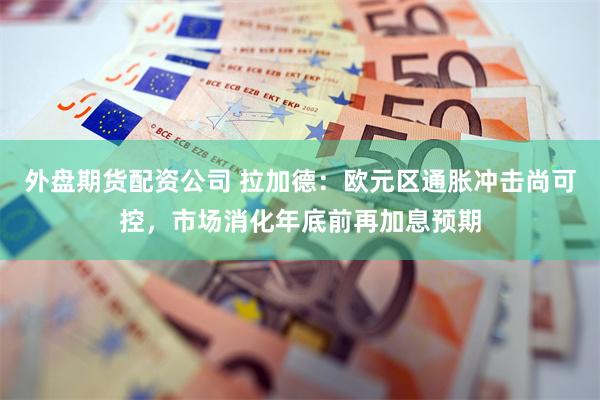 外盘期货配资公司 拉加德：欧元区通胀冲击尚可控，市场消化年底前再加息预期
