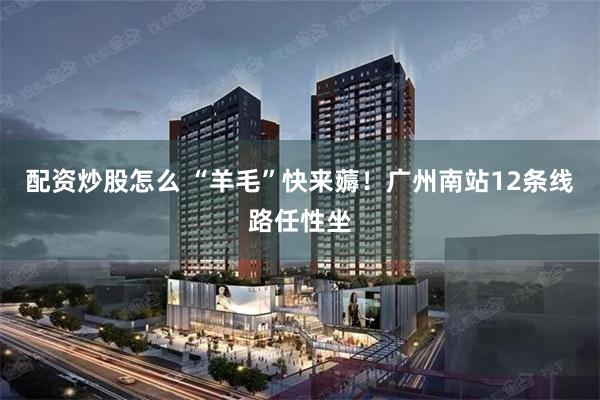 配资炒股怎么 “羊毛”快来薅！广州南站12条线路任性坐