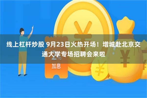 线上杠杆炒股 9月23日火热开场！增城赴北京交通大学专场招聘会来啦