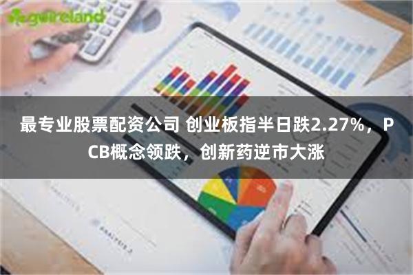 最专业股票配资公司 创业板指半日跌2.27%，PCB概念领跌，创新药逆市大涨