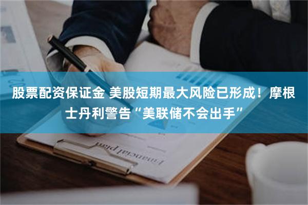 股票配资保证金 美股短期最大风险已形成！摩根士丹利警告“美联储不会出手”
