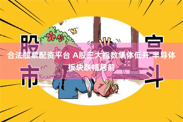 合法股票配资平台 A股三大指数集体低开 半导体板块跌幅居前
