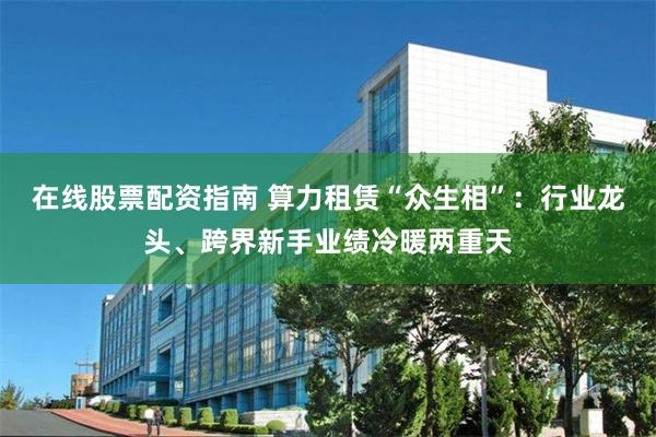 在线股票配资指南 算力租赁“众生相”：行业龙头、跨界新手业绩冷暖两重天