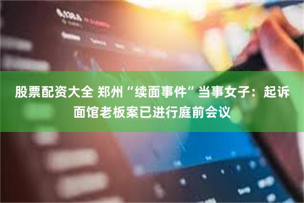 股票配资大全 郑州“续面事件”当事女子：起诉面馆老板案已进行庭前会议