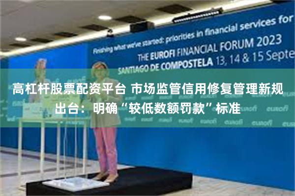 高杠杆股票配资平台 市场监管信用修复管理新规出台：明确“较低数额罚款”标准