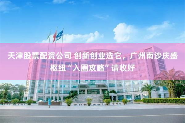 天津股票配资公司 创新创业选它，广州南沙庆盛枢纽“入圈攻略”请收好