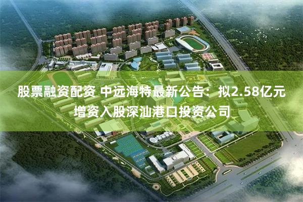 股票融资配资 中远海特最新公告：拟2.58亿元增资入股深汕港口投资公司