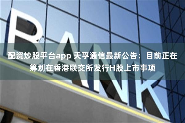 配资炒股平台app 天孚通信最新公告：目前正在筹划在香港联交所发行H股上市事项