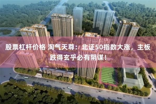 股票杠杆价格 淘气天尊：北证50指数大涨，主板跌得玄乎必有阴谋！