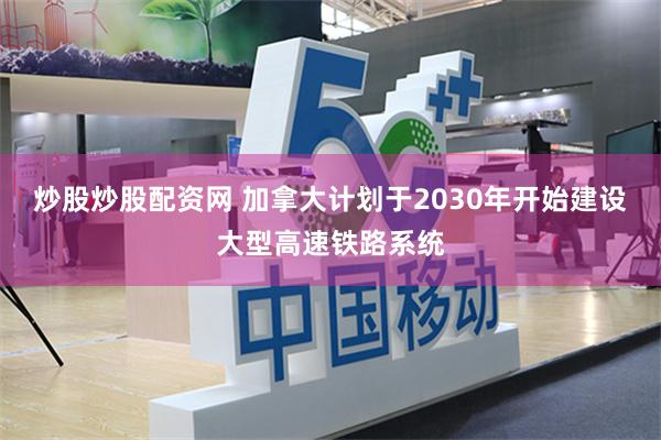 炒股炒股配资网 加拿大计划于2030年开始建设大型高速铁路系统