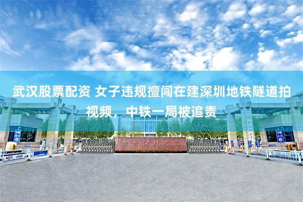 武汉股票配资 女子违规擅闯在建深圳地铁隧道拍视频，中铁一局被追责