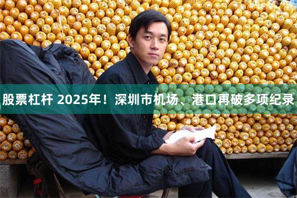 股票杠杆 2025年！深圳市机场、港口再破多项纪录