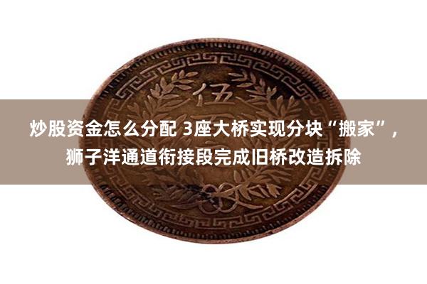 炒股资金怎么分配 3座大桥实现分块“搬家”，狮子洋通道衔接段完成旧桥改造拆除