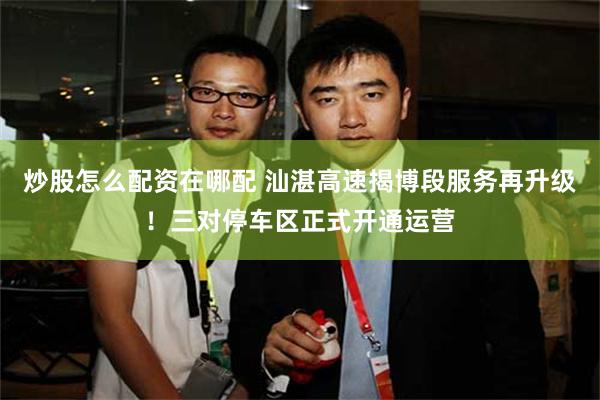炒股怎么配资在哪配 汕湛高速揭博段服务再升级！三对停车区正式开通运营