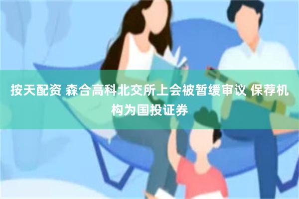 按天配资 森合高科北交所上会被暂缓审议 保荐机构为国投证券
