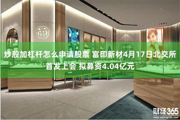 炒股加杠杆怎么申请股票 富印新材4月17日北交所首发上会 拟募资4.04亿元