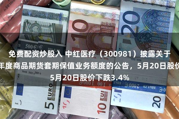 免费配资炒股入 中红医疗(300981)披露关于增加2026年度商品期货套期保值业务额度的公告,5月20日股价下跌3.4%
