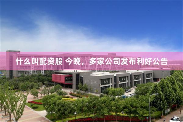 什么叫配资股 今晚，多家公司发布利好公告